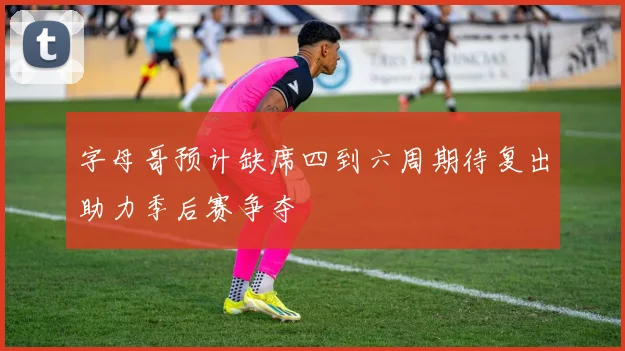 字母哥预计缺席四到六周期待复出助力季后赛争夺