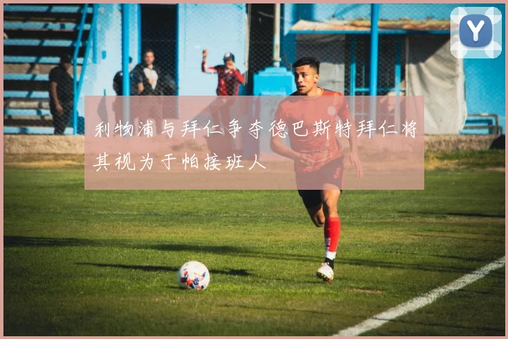 利物浦与拜仁争夺德巴斯特拜仁将其视为于帕接班人