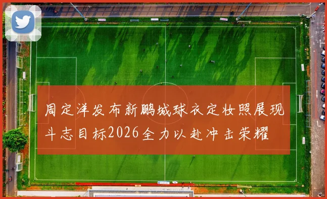 周定洋发布新鹏城球衣定妆照展现斗志目标2026全力以赴冲击荣耀