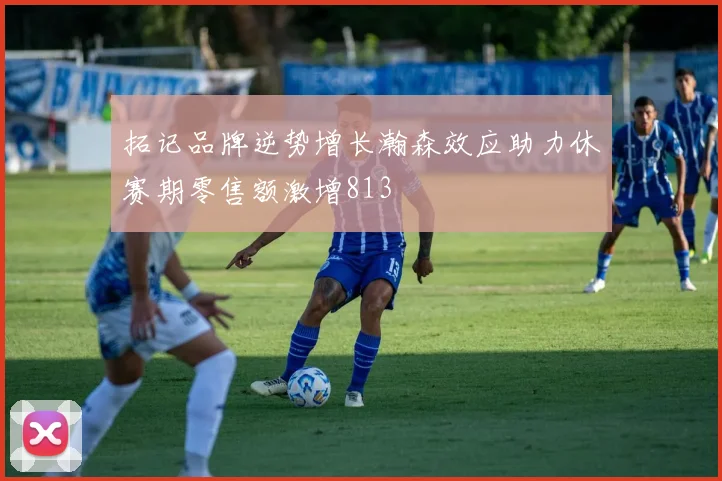 拓记品牌逆势增长瀚森效应助力休赛期零售额激增813