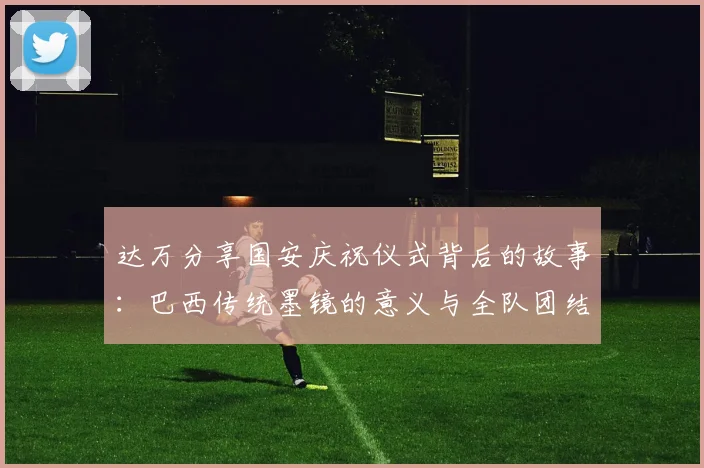 达万分享国安庆祝仪式背后的故事:巴西传统墨镜的意义与全队团结的象征