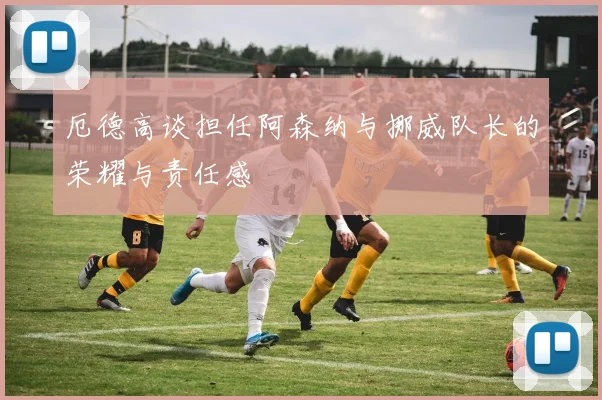 厄德高谈担任阿森纳与挪威队长的荣耀与责任感
