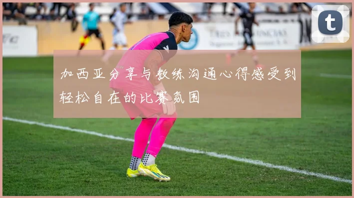 加西亚分享与教练沟通心得感受到轻松自在的比赛氛围