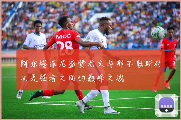 阿尔塔菲尼盛赞尤文与那不勒斯对决是强者之间的巅峰之战