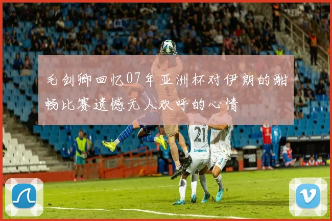 毛剑卿回忆07年亚洲杯对伊朗的酣畅比赛遗憾无人欢呼的心情