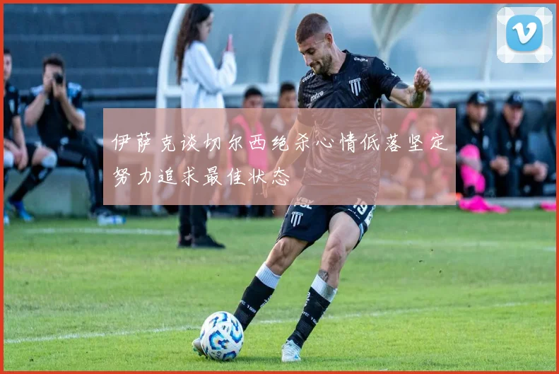 伊萨克谈切尔西绝杀心情低落坚定努力追求最佳状态
