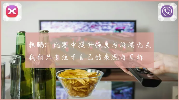 韩鹏:比赛中提升强度与海港无关我们只专注于自己的表现与目标