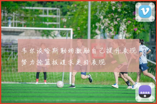 韦尔谈哈斯勒姆激励自己提升表现努力抢篮板追求更好表现