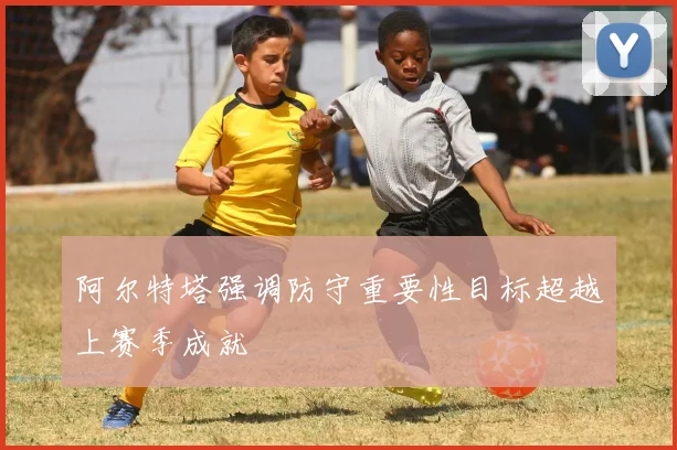 阿尔特塔强调防守重要性目标超越上赛季成就