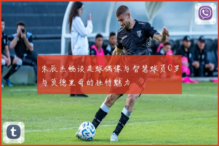 朱辰杰畅谈足球偶像与智慧球员C罗与莫德里奇的独特魅力
