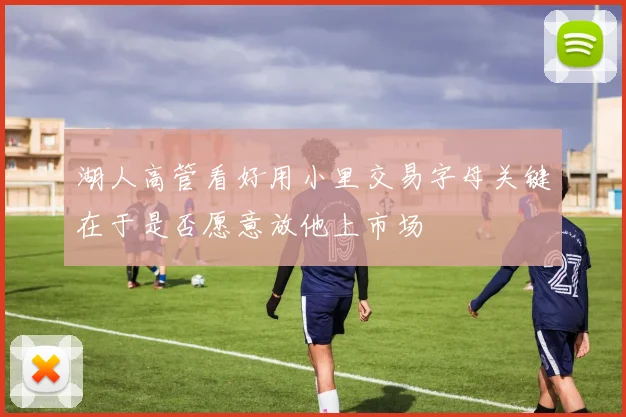湖人高管看好用小里交易字母关键在于是否愿意放他上市场