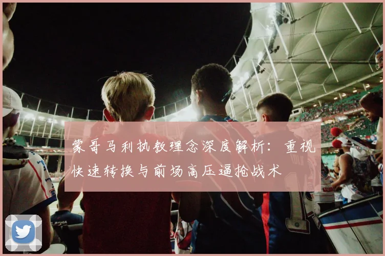 蒙哥马利执教理念深度解析:重视快速转换与前场高压逼抢战术