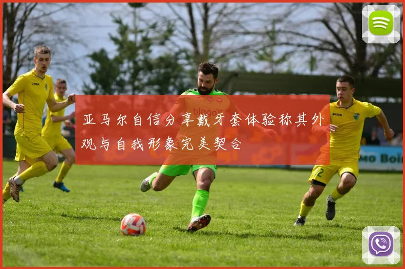 亚马尔自信分享戴牙套体验称其外观与自我形象完美契合