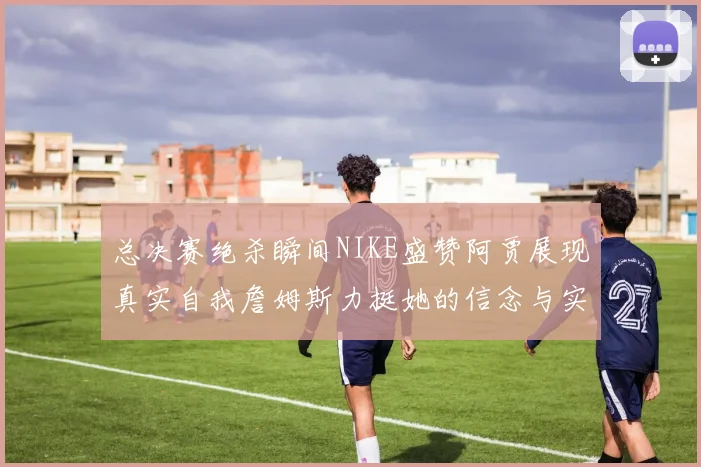 总决赛绝杀瞬间NIKE盛赞阿贾展现真实自我詹姆斯力挺她的信念与实力