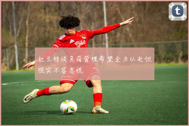 杜兰特谈负荷管理希望全力以赴但现实不容忽视
